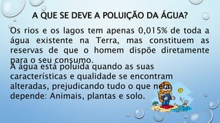 A QUE SE DEVE A POLUIÇÃO DA ÁGUA?
Os rios e os lagos tem apenas 0,015% de toda a
água existente na Terra, mas constituem as
reservas de que o homem dispõe diretamente
para o seu consumo.
A água está poluída quando as suas
características e qualidade se encontram
alteradas, prejudicando tudo o que nela
depende: Animais, plantas e solo.
 