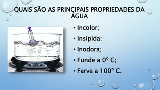 QUAIS SÃO AS PRINCIPAIS PROPRIEDADES DA
ÁGUA
• Incolor;
• Insípida;
• Inodora;
• Funde a 0º C;
• Ferve a 100º C.
 