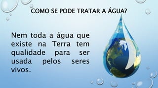 COMO SE PODE TRATAR A ÁGUA?
Nem toda a água que
existe na Terra tem
qualidade para ser
usada pelos seres
vivos.
 