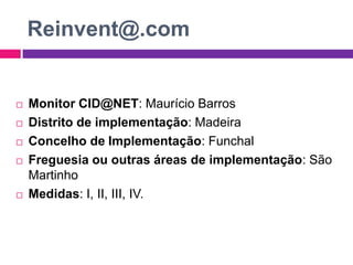 Reinvent@.comMonitor CID@NET: Maurício BarrosDistrito de implementação: MadeiraConcelho de Implementação: FunchalFreguesia ou outras áreas de implementação: São MartinhoMedidas: I, II, III, IV.