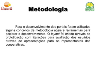 Metodologia Para o desenvolvimento dos portais foram utilizados alguns conceitos de metodologia ágeis e ferramentas para acelerar o desenvolvimento. O  layout  foi criado através de prototipação com iterações para avaliação dos usuários através de apresentações para os representantes das cooperativas.  