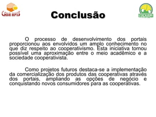 Conclusão O processo de desenvolvimento dos portais proporcionou aos envolvidos um amplo conhecimento no que diz respeito ao cooperativismo. Esta iniciativa tornou possível uma aproximação entre o meio acadêmico e a sociedade cooperativista. Como projetos futuros destaca-se a implementação da comercialização dos produtos das cooperativas através dos portais, ampliando as opções de negócio e conquistando novos consumidores para as cooperativas. 