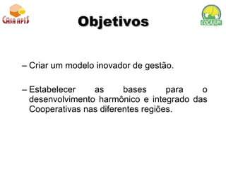 Objetivos Criar um modelo inovador de gestão.  Estabelecer as bases para o desenvolvimento harmônico e integrado das Cooperativas nas diferentes regiões.  