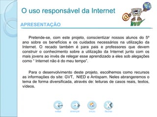 APRESENTAÇÃO Pretende-se, com este projeto, conscientizar nossos alunos do  5º ano sobre os benefícios e os cuidados necessários na utilização da Internet. O recado também é para pais e professores que devem construir o conhecimento sobre a utilização da Internet junto com os mais jovens ao invés de relegar esse aprendizado a eles sob alegações como “ Internet não é do meu tempo”. Para o desenvolvimento deste projeto, escolhemos como recursos as informações do site: GVT,  NIED e Antispam. Neles abrangeremos o tema de forma diversificada, através de: leituras de casos reais, textos, vídeos. O uso responsável da Internet voltar início fechar avançar 