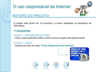 ROTEIRO DO PROJETO voltar início fechar avançar O uso responsável da Internet O projeto está divido em 10 encontros, a serem realizados no laboratório de informática.  1º ENCONTRO ETAPA 1 – INTRODUÇÃO AO TEMA Inicie a aula explicando sobre o tema e como o projeto será desenvolvido; ETAPA 2  - VÍDEO Assista com eles ao vídeo  “O Uso Responsável da Internet” ; 