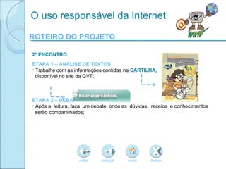 ROTEIRO DO PROJETO voltar início fechar avançar O uso responsável da Internet 2º ENCONTRO ETAPA 1 – ANÁLISE DE TEXTOS Trabalhe com as informações contidas na  CARTILHA , disponível no site da GVT; ETAPA 2 – DEBATE Após a  leitura, faça  um debate, onde as  dúvidas,  receios  e conhecimentos serão compartilhados; 