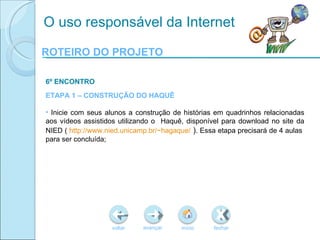 ROTEIRO DO PROJETO voltar início fechar avançar O uso responsável da Internet 6º ENCONTRO ETAPA 1 – CONSTRUÇÃO DO HAQUÊ Inicie com seus alunos a construção de histórias em quadrinhos relacionadas aos vídeos assistidos utilizando o  Haquê, disponível para download no site da NIED (  http://www.nied.unicamp.br/~hagaque/  ) . Essa etapa precisará de 4 aulas  para ser concluída; 