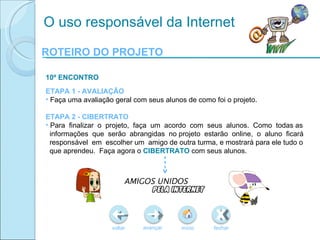 ROTEIRO DO PROJETO voltar início fechar avançar O uso responsável da Internet 10º ENCONTRO ETAPA 1 - AVALIAÇÃO Faça uma avaliação geral com seus alunos de como foi o projeto.  ETAPA 2 - CIBERTRATO Para  finalizar  o  projeto,  faça  um  acordo  com  seus  alunos.  Como  todas as informações  que  serão  abrangidas  no projeto  estarão  online ,  o  aluno  ficará responsável  em  escolher um  amigo de outra turma, e mostrará para ele tudo o que aprendeu.  Faça agora o  CIBERTRATO  com seus alunos. 