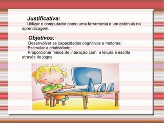 Justificativa:   Utilizar o computador como uma ferramenta e um estímulo na aprendizagem. Objetivos:   Desenvolv er as capacidades cognitivas e motoras;  Estimular a criatividade;  Proporcionar meios de interação com  a leitura e escrita através de jogos. 