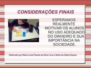 CONSIDERAÇÕES FINAIS ESPERAMOS  REALMENTE  MOTIVAR OS ALUNOS NO USO ADEQUADO DO DINHEIRO E SUA  IMPORTÂNCIA NA  SOCIEDADE. Elaborado por Maria Lúcia Pereira da Silva Lima e Maria da Glória Soares 