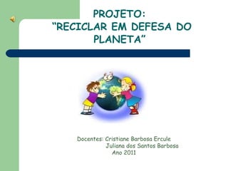 PROJETO:  “RECICLAR EM DEFESA DO PLANETA” Docentes: Cristiane Barbosa Ercule   Juliana dos Santos Barbosa Ano 2011 