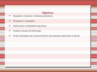 Objetivos:
   Despertar e incentivar o interesse pela leitura.

   Enriquecer o vocabulário.

   Desenvolver a habilidades linguísticas.

   Auxiliar na busca de informação.

   Propor atividades que os alunos tenham que perguntar argumentar e discutir.
 