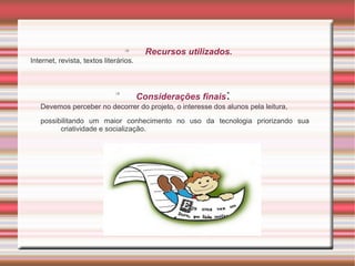 
                                          Recursos utilizados.
Internet, revista, textos literários.



                              
                                        Considerações finais   :
   Devemos perceber no decorrer do projeto, o interesse dos alunos pela leitura,

   possibilitando um maior conhecimento no uso da tecnologia priorizando sua
         criatividade e socialização.
 