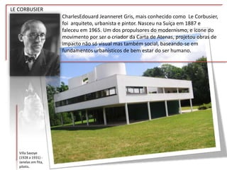 LE CORBUSIER
CharlesEdouard Jeanneret Gris, mais conhecido como Le Corbusier,
foi arquiteto, urbanista e pintor. Nasceu na Suíça em 1887 e
faleceu em 1965. Um dos propulsores do modernismo, e ícone do
movimento por ser o criador da Carta de Atenas, projetou obras de
impacto não só visual mas também social, baseando-se em
fundamentos urbanísticos de bem estar do ser humano.
Villa Savoye
(1928 a 1931) -
Janelas em fita,
pilotis.
 