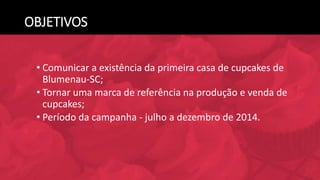 OBJETIVOS
• Comunicar a existência da primeira casa de cupcakes de
Blumenau-SC;
• Tornar uma marca de referência na produção e venda de
cupcakes;
• Período da campanha - julho a dezembro de 2014.
 