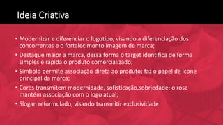 Ideia Criativa
• Modernizar e diferenciar o logotipo, visando a diferenciação dos
concorrentes e o fortalecimento imagem de marca;
• Destaque maior a marca, dessa forma o target identifica de forma
simples e rápida o produto comercializado;
• Símbolo permite associação direta ao produto; faz o papel de ícone
principal da marca;
• Cores transmitem modernidade, sofisticação,sobriedade; o rosa
mantém associação com o logo atual;
• Slogan reformulado, visando transmitir exclusividade
 
