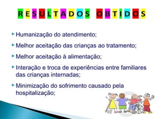 Humanização do atendimento;
Melhor aceitação das crianças ao tratamento;
Melhor aceitação à alimentação;
Interação e troca de experiências entre familiares
das crianças internadas;
Minimização do sofrimento causado pela
hospitalização;
 