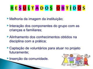 Melhoria da imagem da instituição;
Interação dos componentes do grupo com as
crianças e familiares;
Alinhamento dos conhecimentos obtidos na
disciplina com a prática;
Captação de voluntários para atuar no projeto
futuramente;
Inserção da comunidade.
 