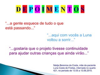“...aqui com vocês a Luna
voltou a sorrir...”
“...a gente esquece de tudo o que
está passando...”
“...gostaria que o projeto tivesse continuidade
para ajudar outras crianças que ainda virão...”
Nádja Berenice da Costa, mãe da paciente
Luna Costa de Freitas, internada no quarto
421, no período de 13.05 a 13.06.2010.
 