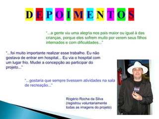 “...a gente viu uma alegria nos pais maior ou igual à das
crianças, porque eles sofrem muito por verem seus filhos
internados e com dificuldades...”
“...foi muito importante realizar esse trabalho. Eu não
gostava de entrar em hospital... Eu via o hospital com
um lugar frio. Mudei a concepção ao participar do
projeto...”
Rogério Rocha da Silva
(registrou voluntariamente
todas as imagens do projeto)
“...gostaria que sempre tivessem atividades na sala
de recreação...”
 