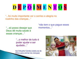 Irai Antuarte Candia (vestiu-se de
Chico para animar às crianças)
“...foi muito importante ver o sorriso e alegria no
rostinho das crianças...”
“não tem o que pague esses
momentos...”“...só posso desejar que
Deus dê muita saúde à
essas crianças...”
“...o melhor de tudo é
poder ajudar e ser
ajudado...”
 