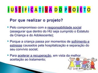 Por que realizar o projeto?
 Pelo compromisso com a responsabilidade social
(assegurar que dentro do HU seja cumprido o Estatuto
da Criança e do Adolescente);
 Porque a criança passa por momentos de sofrimento e
estresse causados pela hospitalização e separação do
seu convívio social;
 Para acelerar a recuperação, em vista da melhor
aceitação ao tratamento;
 