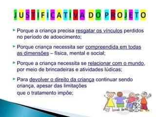  Porque a criança precisa resgatar os vínculos perdidos
no período de adoecimento;
 Porque criança necessita ser compreendida em todas
as dimensões – física, mental e social;
 Porque a criança necessita se relacionar com o mundo,
por meio de brincadeiras e atividades lúdicas;
 Para devolver o direito da criança continuar sendo
criança, apesar das limitações
que o tratamento impõe;
 