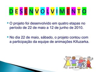 O projeto foi desenvolvido em quatro etapas no
período de 22 de maio a 12 de junho de 2010.
No dia 22 de maio, sábado, o projeto contou com
a participação da equipe de animações Kifuzarka.
 