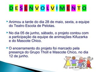 Animou a tarde do dia 28 de maio, sexta, a equipe
do Teatro Escola de Pelotas.
No dia 05 de junho, sábado, o projeto contou com
a participação da equipe de animações Kifuzarka
e do Mascote Chico.
O encerramento do projeto foi marcado pela
presença do Grupo Tholl e Mascote Chico, no dia
12 de junho.
 
