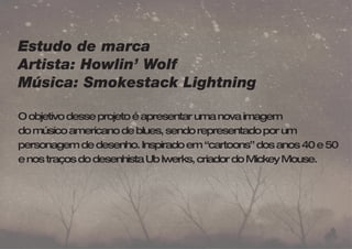 Estudo de marca 
Artista: Howlin’ Wolf 
Música: Smokestack Lightning 
O objetivo desse projeto é apresentar uma nova imagem 
do músico americano de blues, sendo representado por um 
personagem de desenho. Inspirado em “cartoons” dos anos 40 e 50 
e nos traços do desenhista Ub Iwerks, criador do Mickey Mouse. 
 