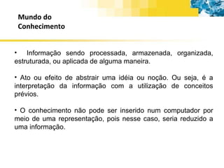 Mundo do Conhecimento Informação sendo processada, armazenada, organizada, estruturada, ou aplicada de alguma maneira. Ato ou efeito de abstrair uma idéia ou noção. Ou seja, é a interpretação da informação com a utilização de conceitos prévios. O conhecimento não pode ser inserido num computador por meio de uma representação, pois nesse caso, seria reduzido a uma informação. 