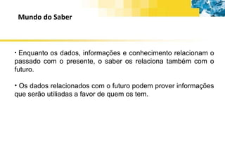 Mundo do Saber Enquanto os dados, informações e conhecimento relacionam o passado com o presente, o saber os relaciona também com o futuro. Os dados relacionados com o futuro podem prover informações que serão utiliadas a favor de quem os tem. 