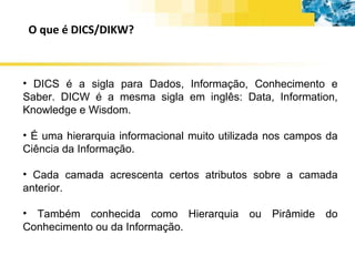 O que é DICS/DIKW? DICS é a sigla para Dados, Informação, Conhecimento e Saber. DICW é a mesma sigla em inglês: Data, Information, Knowledge e Wisdom. É uma hierarquia informacional muito utilizada nos campos da Ciência da Informação. Cada camada acrescenta certos atributos sobre a camada anterior. Também conhecida como Hierarquia ou Pirâmide do Conhecimento ou da Informação. 