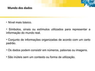 Mundo dos dados Nível mais básico. Símbolos, sinais ou estímulos utilizados para representar a informação do mundo real. Conjunto de informações organizadas de acordo com um certo padrão. Os dados podem consistir em números, palavras ou imagens. São inúteis sem um contexto ou forma de utilização. 
