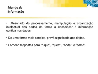 Mundo da Informação Resultado do processamento, manipulação e organização intelectual dos dados de forma a decodificar a informação contida nos dados. De uma forma mais simples, provê significado aos dados. Fornece respostas para “o que”, “quem”, “onde”, e “como”. 