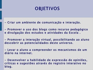 - Criar um ambiente de comunicação e interação. - Promover o uso dos blogs como recurso pedagógico e divulgação dos estudos e atividades da Escola . - Promover a interação virtual, possibilitando ao aluno descobrir as potencialidades deste universo. - Levar o aluno a compreender os mecanismos de um diário na internet. - Desenvolver a habilidade de expressão de opiniões, críticas e sugestões através do registro interativo no blog. OBJETIVOS 