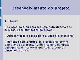 1ª Etapa:  - Criação do blog para registro e divulgação dos estudos e das atividades da escola. - Apresentação do blog para alunos e professores. - Reflexão com o grupo de professores com o objetivo de apresentar o blog como uma opção pedagógica e incentivar que cada professor desenvolva o seu. Desenvolvimento do projeto 