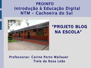 Professoras: Carine Porto Wallauer Tiele da Rosa Leão   PROINFO  Introdução à Educação Digital NTM – Cachoeira do Sul   “ PROJETO BLOG NA ESCOLA”   