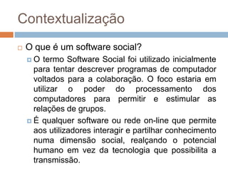 ContextualizaçãoO que é um software social?O termo Software Social foi utilizado inicialmente para tentar descrever programas de computador voltados para a colaboração. O foco estaria em utilizar o poder do processamento dos computadores para permitir e estimular as relações de grupos.É qualquer software ou rede on-line que permite aos utilizadores interagir e partilhar conhecimento numa dimensão social, realçando o potencial humano em vez da tecnologia que possibilita a transmissão.