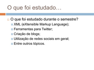 O quefoiestudado…O que foi estudado durante o semestre?XML (eXtensible Markup Language);Ferramentaspara Twitter;Criação de blogs;Utilização de redessociaisemgeral;Entre outrostópicos.