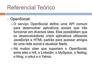 Referencial TeóricoOpenSocial:O serviço OpenSocial define uma API comum para desenvolver aplicativos sociais que irão funcionar em diversos sites. Elas possibilitam que os desenvolvedores criem aplicativos utilizando JavaScript e HTML padrão para acessar amigos de uma rede social e atualizar feeds. Há muitos sites que suportam o OpenSocial, entre eles o hi5, o LinkedIn, o MySpace, o Netlog, o Ning, o orkut e o Yahoo.