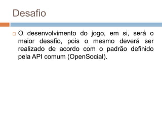 DesafioO desenvolvimento do jogo, emsi, será o maiordesafio, pois o mesmodeverá ser realizado de acordo com o padrãodefinidopela API comum (OpenSocial).