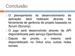 ConclusãoO planejamento do desenvolvimento da aplicação será realizado através da ferramenta de gerência de projeto baseada no Scrum (Scrumy).O jogoserádesenvolvidoatravés da API disponibilizadapeloserviçoOpenSocial.Depois de pronto, o mesmo será disponibilizado no Orkut e/ou outras redes sociais.