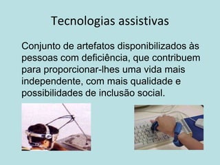 Tecnologias assistivas
Conjunto de artefatos disponibilizados às
pessoas com deficiência, que contribuem
para proporcionar-lhes uma vida mais
independente, com mais qualidade e
possibilidades de inclusão social.
 