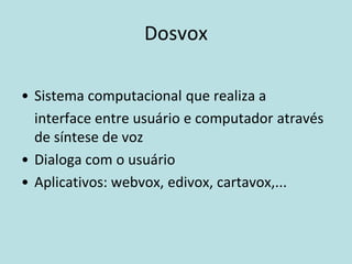 Dosvox

• Sistema computacional que realiza a
  interface entre usuário e computador através
  de síntese de voz
• Dialoga com o usuário
• Aplicativos: webvox, edivox, cartavox,...
 