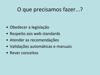 O que precisamos fazer...?

•   Obedecer a legislação
•   Respeito aos web standards
•   Atender as recomendações
•   Validações automáticas e manuais
•   Rever conceitos
 