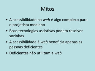 Mitos
• A acessibilidade na web é algo complexo para
  o projetista mediano
• Boas tecnologias assistivas podem resolver
  sozinhas
• A acessibilidade à web beneficia apenas as
  pessoas deficientes
• Deficientes não utilizam a web
 