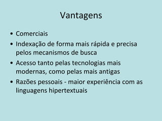 Vantagens
• Comerciais
• Indexação de forma mais rápida e precisa
  pelos mecanismos de busca
• Acesso tanto pelas tecnologias mais
  modernas, como pelas mais antigas
• Razões pessoais - maior experiência com as
  linguagens hipertextuais
 