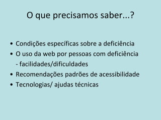 O que precisamos saber...?

• Condições específicas sobre a deficiência
• O uso da web por pessoas com deficiência
  - facilidades/dificuldades
• Recomendações padrões de acessibilidade
• Tecnologias/ ajudas técnicas
 