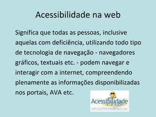 Acessibilidade na web
Significa que todas as pessoas, inclusive
aquelas com deficiência, utilizando todo tipo
de tecnologia de navegação - navegadores
gráficos, textuais etc. - podem navegar e
interagir com a internet, compreendendo
plenamente as informações disponibilizadas
nos portais, AVA etc.
 
